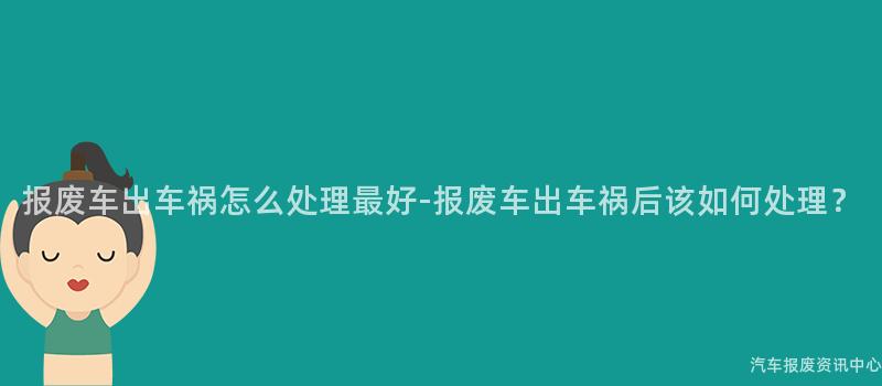 报废车出车祸怎么处理最好-报废车出车祸后该如何处理？
