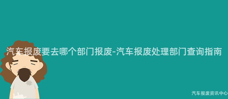 汽车报废要去哪个部门报废-汽车报废处理部门查询指南