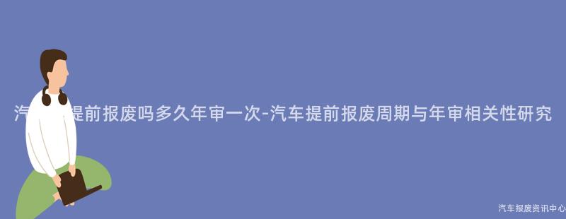 汽车能提前报废吗多久年审一次-汽车提前报废周期与年审相关性研究