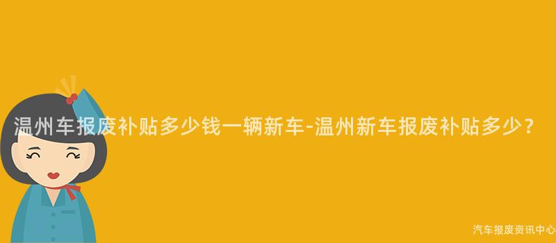 温州车报废补贴多少钱一辆新车-温州新车报废补贴多少？
