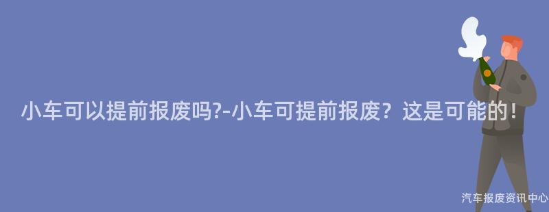 小车可以提前报废吗?-小车可提前报废？这是可能的！