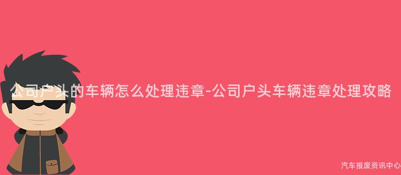 公司户头的车辆怎么处理违章-公司户头车辆违章处理攻略