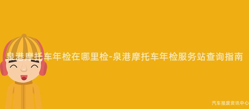 泉港摩托车年检在哪里检-泉港摩托车年检服务站查询指南