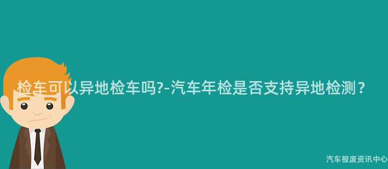 检车可以异地检车吗?-汽车年检是否支持异地检测？