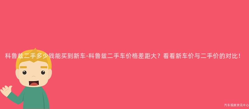 科鲁兹二手多少钱能买到新车-科鲁兹二手车价格差距大？看看新车价与二手价的对比！