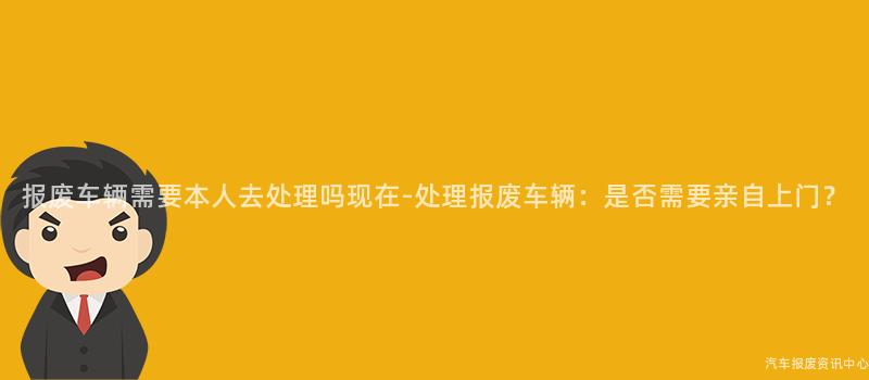 报废车辆需要本人去处理吗现在-处理报废车辆：是否需要亲自上门？
