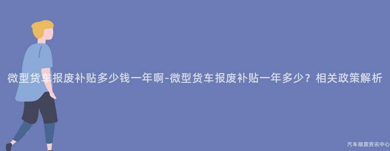 微型货车报废补贴多少钱一年啊-微型货车报废补贴一年多少？相关政策解析