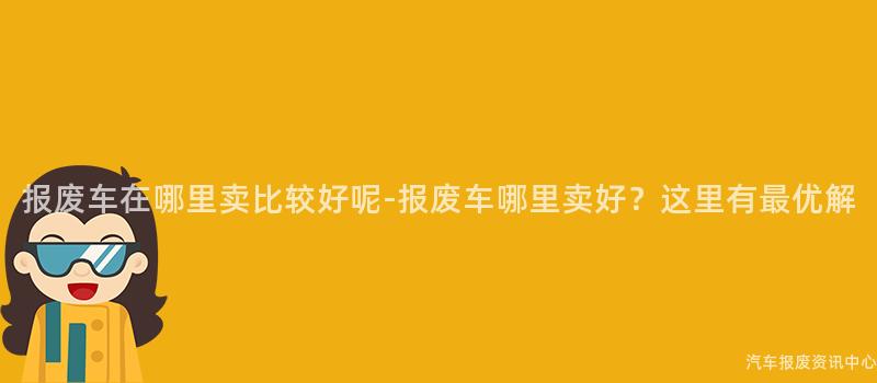 报废车在哪里卖比较好呢-报废车哪里卖好？这里有最优解