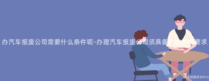 办汽车报废公司需要什么条件呢-办理汽车报废公司须具备的条件和要求