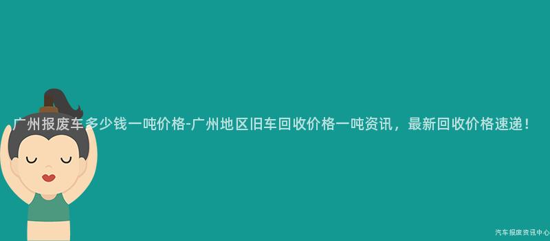 广州报废车多少钱一吨价格-广州地区旧车回收价格一吨资讯，最新回收价格速递！