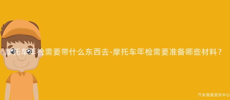 摩托车年检需要带什么东西去-摩托车年检需要准备哪些材料？