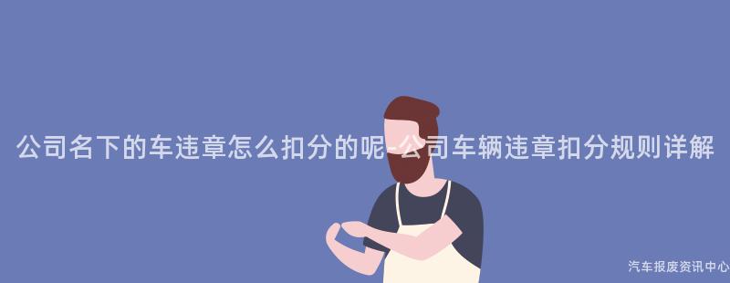 公司名下的车违章怎么扣分的呢-公司车辆违章扣分规则详解