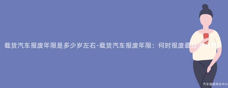 载货汽车报废年限是多少岁左右-载货汽车报废年限：何时报废最经济合理？