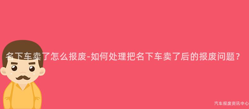 名下车卖了怎么报废-如何处理把名下车卖了后的报废问题？