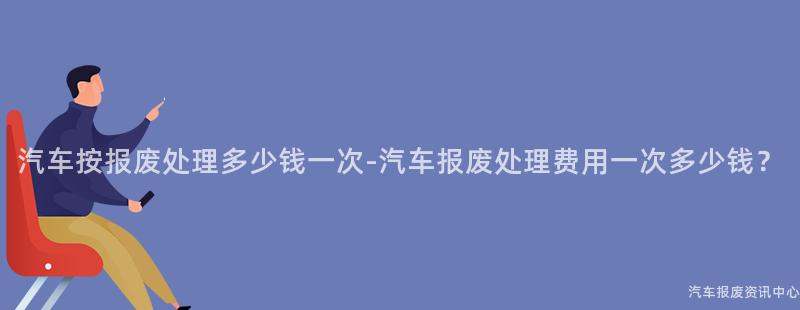 汽车按报废处理多少钱一次-汽车报废处理费用一次多少钱？