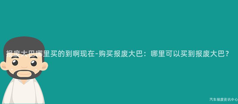 报废大巴哪里买的到啊现在-购买报废大巴：哪里可以买到报废大巴？