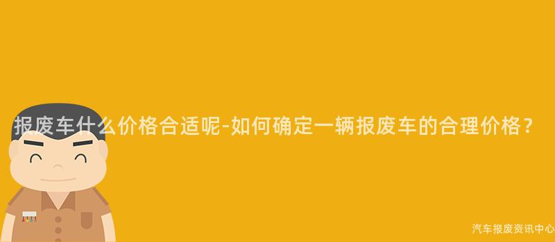 报废车什么价格合适呢-如何确定一辆报废车的合理价格？