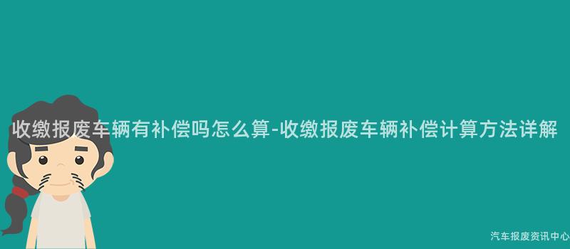 收缴报废车辆有补偿吗怎么算-收缴报废车辆补偿计算方法详解
