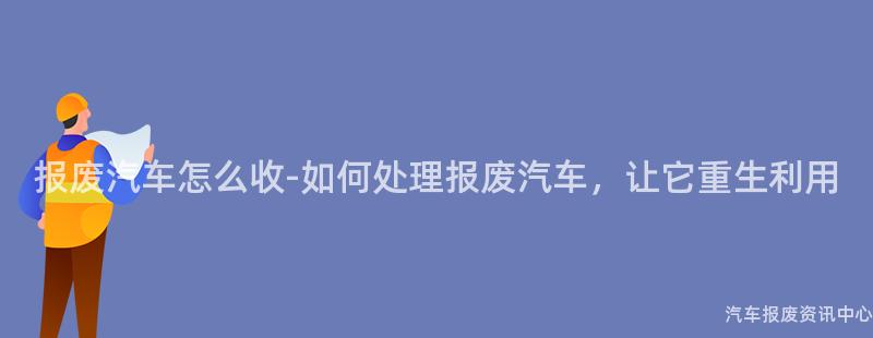 报废汽车怎么收-如何处理报废汽车，让它重生利用