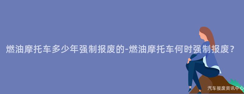 燃油摩托车多少年强制报废的-燃油摩托车何时强制报废？