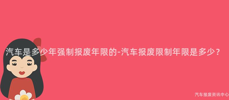 汽车是多少年强制报废年限的-汽车报废限制年限是多少？