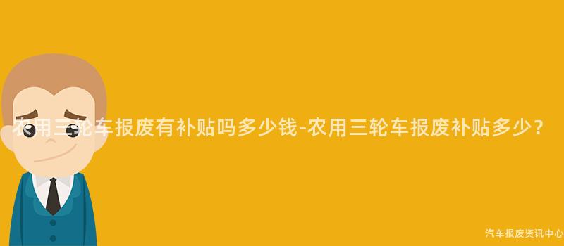 农用三轮车报废有补贴吗多少钱-农用三轮车报废补贴多少？