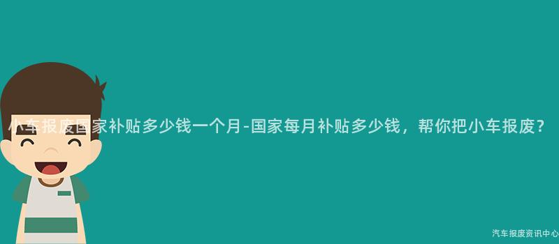 小车报废国家补贴多少钱一个月-国家每月补贴多少钱，帮你把小车报废？
