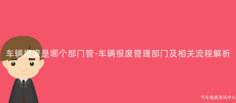 车辆报废是哪个部门管-车辆报废管理部门及相关流程解析