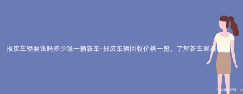 报废车辆要钱吗多少钱一辆新车-报废车辆回收价格一览，了解新车置换优惠！