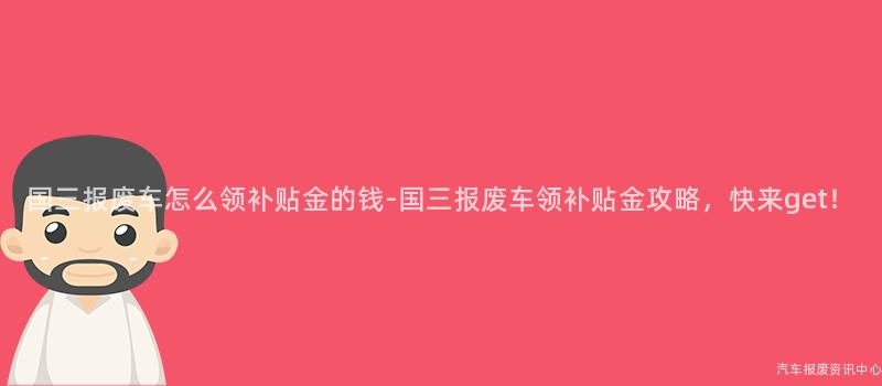 国三报废车怎么领补贴金的钱-国三报废车领补贴金攻略，快来get！