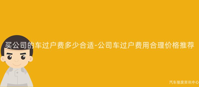 买公司的车过户费多少合适-公司车过户费用合理价格推荐