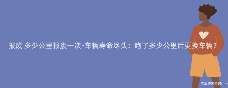 报废 多少公里报废一次-车辆寿命尽头：跑了多少公里后更换车辆？