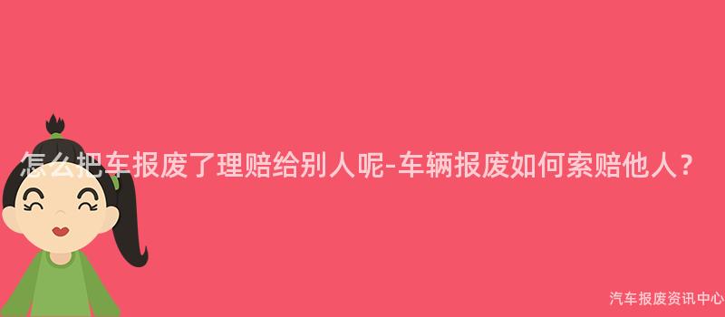 怎么把车报废了理赔给别人呢-车辆报废如何索赔他人？