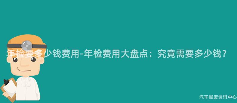 年检要多少钱费用-年检费用大盘点：究竟需要多少钱？