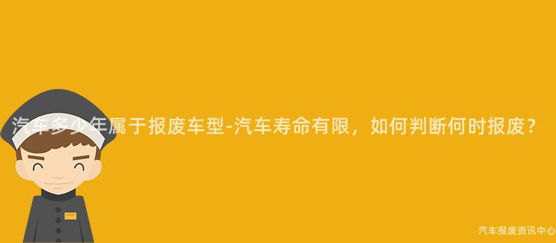 汽车多少年属于报废车型-汽车寿命有限，如何判断何时报废？