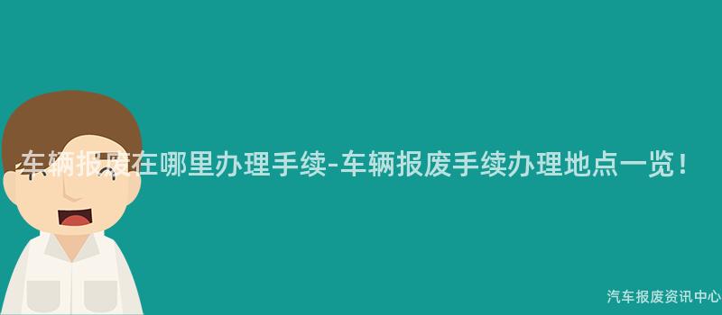 车辆报废在哪里办理手续-车辆报废手续办理地点一览！