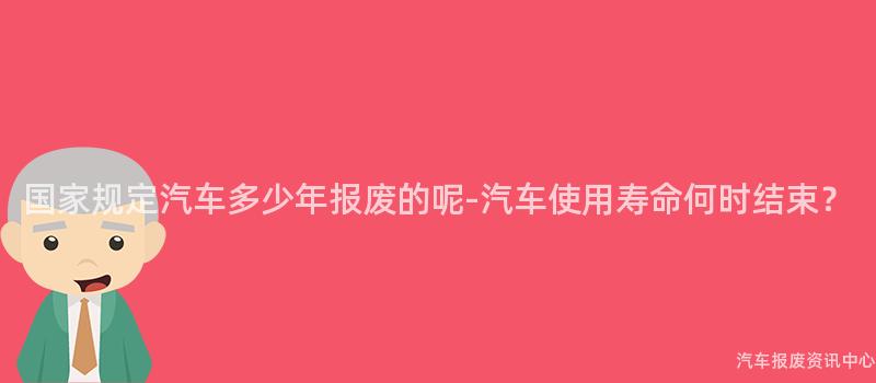 国家规定汽车多少年报废的呢-汽车使用寿命何时结束？