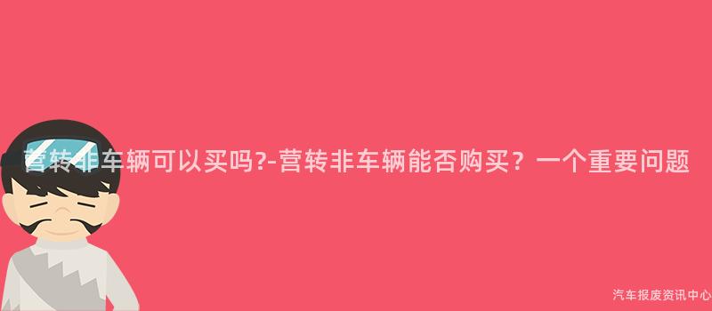 营转非车辆可以买吗?-营转非车辆能否购买？一个重要问题