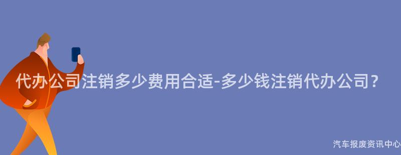 代办公司注销多少费用合适-多少钱注销代办公司？