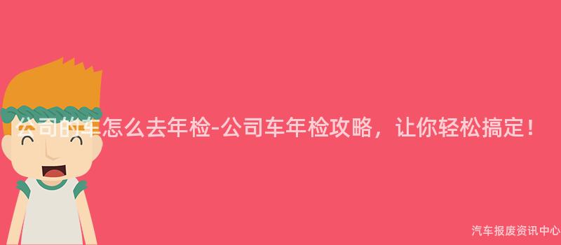 公司的车怎么去年检-公司车年检攻略，让你轻松搞定！