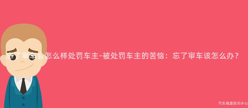 忘了审车会怎么样处罚车主-被处罚车主的苦恼：忘了审车该怎么办？
