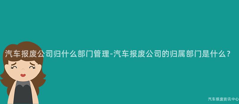 汽车报废公司归什么部门管理-汽车报废公司的归属部门是什么？