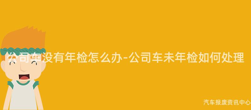 公司车没有年检怎么办-公司车未年检如何处理