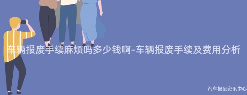 车辆报废手续麻烦吗多少钱啊-车辆报废手续及费用分析