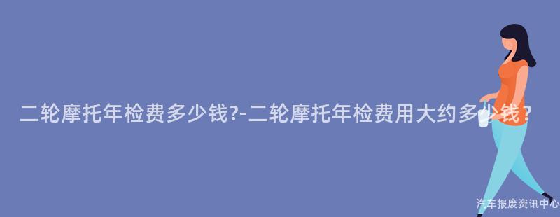 二轮摩托年检费多少钱?-二轮摩托年检费用大约多少钱？