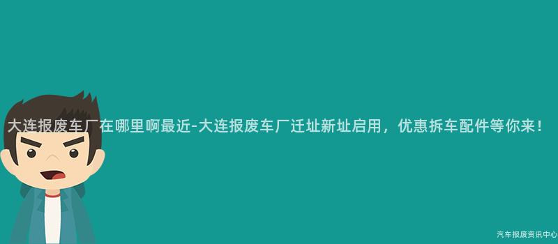 大连报废车厂在哪里啊最近-大连报废车厂迁址新址启用，优惠拆车配件等你来！