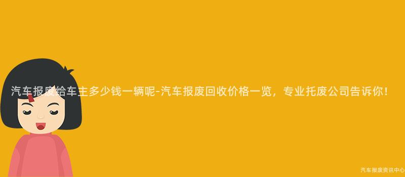 汽车报废给车主多少钱一辆呢-汽车报废回收价格一览，专业托废公司告诉你！