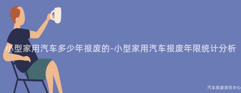 小型家用汽车多少年报废的-小型家用汽车报废年限统计分析
