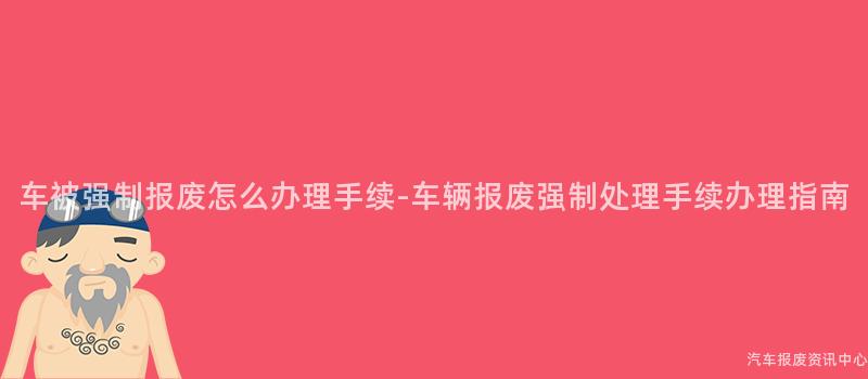 车被强制报废怎么办理手续-车辆报废强制处理手续办理指南