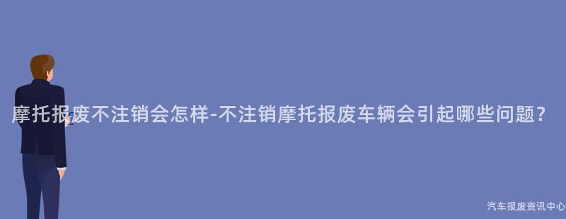 摩托报废不注销会怎样-不注销摩托报废车辆会引起哪些问题？